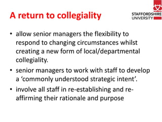 A return to collegiality 
• allow senior managers the flexibility to 
respond to changing circumstances whilst 
creating a new form of local/departmental 
collegiality. 
• senior managers to work with staff to develop 
a ‘commonly understood strategic intent’. 
• involve all staff in re-establishing and re-affirming 
their rationale and purpose 
 