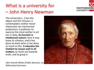 What is a university for 
– John Henry Newman 
The University [...] has this 
object and this mission; it 
contemplates neither moral 
impression nor mechanical 
production; it professes to 
exercise the mind neither in art 
nor in duty; its function is 
intellectual culture; here it may 
leave its scholars, and it has 
done its work when it has done 
as much as this. It educates the 
intellect to reason well in all 
matters, to reach out towards 
truth, and to grasp it 
John Everett Millais [Public domain], via 
Wikimedia Commons 
 