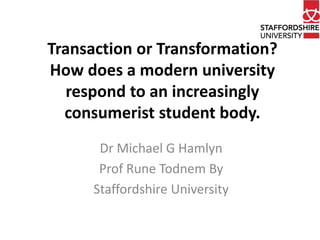 Transaction or Transformation? 
How does a modern university 
respond to an increasingly 
consumerist student body. 
Dr Michael G Hamlyn 
Prof Rune Todnem By 
Staffordshire University 
 