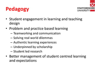 Pedagogy 
• Student engagement in learning and teaching 
design 
• Problem and practice based learning 
– Teamworking and communication 
– Solving real world dilemmas 
– Authentic learning experiences 
– Underpinned by scholarship 
– Student led research 
• Better management of student centred learning 
and expectations 
 