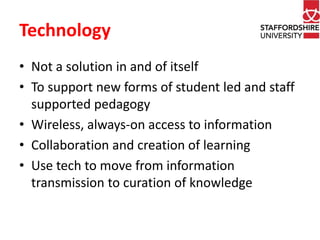 Technology 
• Not a solution in and of itself 
• To support new forms of student led and staff 
supported pedagogy 
• Wireless, always-on access to information 
• Collaboration and creation of learning 
• Use tech to move from information 
transmission to curation of knowledge 
 