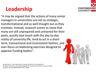 Leadership 
“it may be argued that the actions of many senior 
managers in universities are not as strategic, 
transformational and as well thought out as they 
maintain. Instead, research seems to show that 
many are still unprepared and untrained for their 
posts, quickly lose touch with the day-to-day 
reality of university life, tend to act in a short-term, 
transactional and inconsistent fashion, and 
over-focus on boxticking exercises designed to 
appease funding bodies”. 
Bernard Burnes , Petra Wend & Rune Todnem By (2013): The changing face 
of English universities: reinventing collegiality for the twenty-first century, Studies in Higher 
Education, DOI:10.1080/03075079.2012.754858 
 