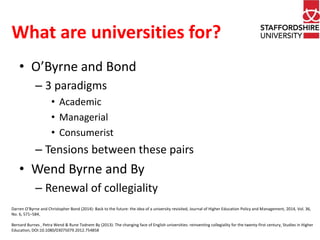 What are universities for? 
• O’Byrne and Bond 
– 3 paradigms 
• Academic 
• Managerial 
• Consumerist 
– Tensions between these pairs 
• Wend Byrne and By 
– Renewal of collegiality 
Darren O’Byrne and Christopher Bond (2014): Back to the future: the idea of a university revisited, Journal of Higher Education Policy and Management, 2014, Vol. 36, 
No. 6, 571–584, 
Bernard Burnes , Petra Wend & Rune Todnem By (2013): The changing face of English universities: reinventing collegiality for the twenty-first century, Studies in Higher 
Education, DOI:10.1080/03075079.2012.754858 
 