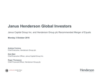Janus Henderson Global Investors
Janus Capital Group Inc. and Henderson Group plc Recommended Merger of Equals
Monday 3 October 2016
Andrew Formica
Chief Executive, Henderson Group plc
Dick Weil
Chief Executive Officer, Janus Capital Group Inc.
Roger Thompson
Chief Financial Officer, Henderson Group plc
 