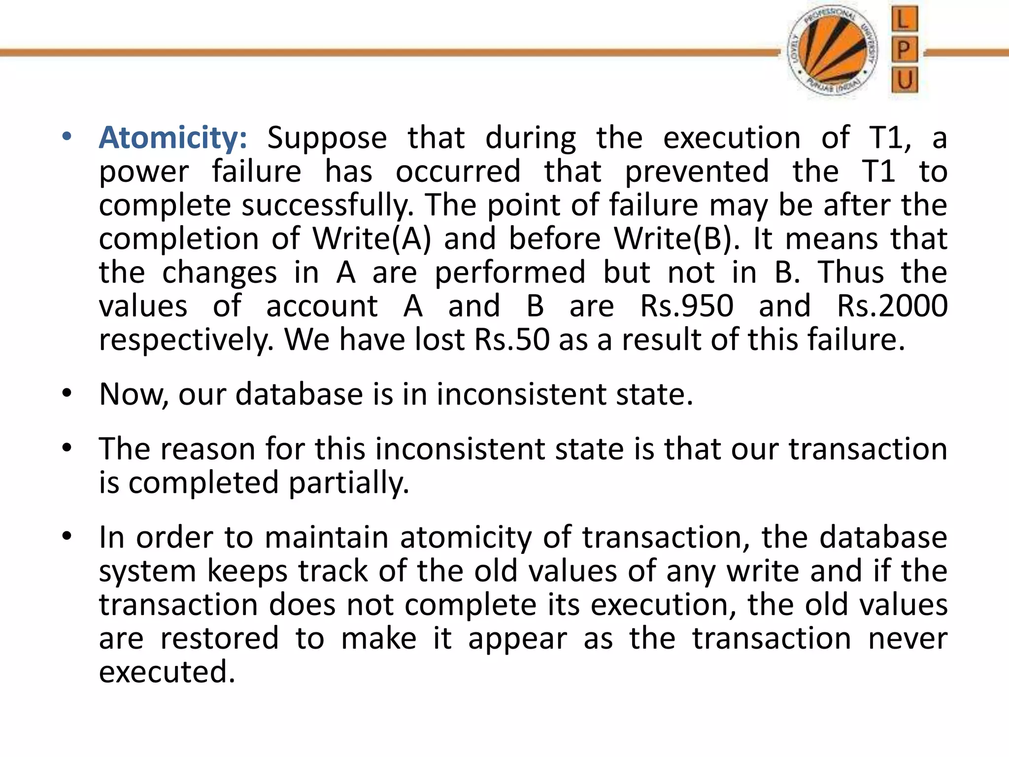 • Atomicity: Suppose that during the execution of T1, a
power failure has occurred that prevented the T1 to
complete successfully. The point of failure may be after the
completion of Write(A) and before Write(B). It means that
the changes in A are performed but not in B. Thus the
values of account A and B are Rs.950 and Rs.2000
respectively. We have lost Rs.50 as a result of this failure.
• Now, our database is in inconsistent state.
• The reason for this inconsistent state is that our transaction
is completed partially.
• In order to maintain atomicity of transaction, the database
system keeps track of the old values of any write and if the
transaction does not complete its execution, the old values
are restored to make it appear as the transaction never
executed.
 