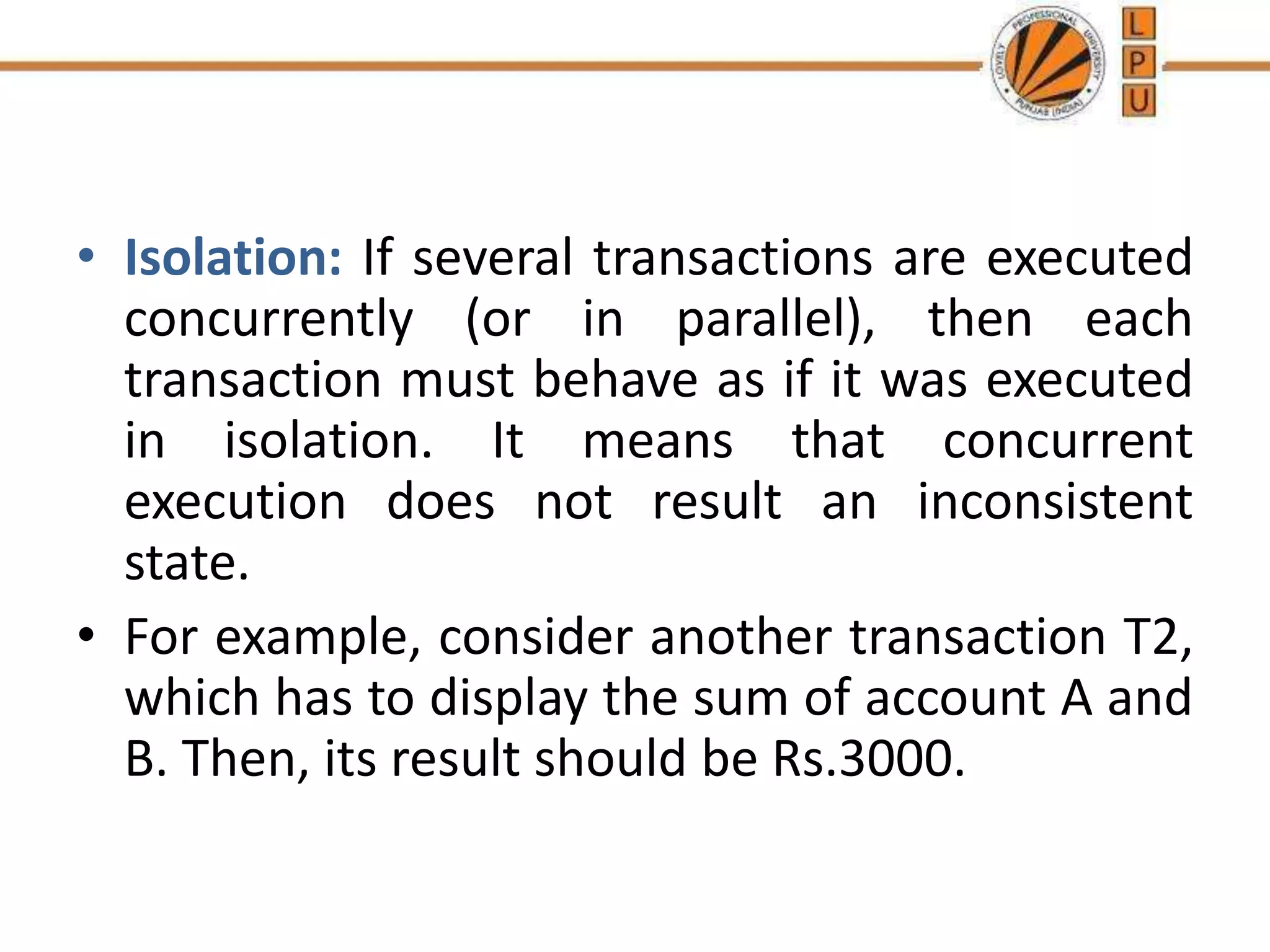 • Isolation: If several transactions are executed
concurrently (or in parallel), then each
transaction must behave as if it was executed
in isolation. It means that concurrent
execution does not result an inconsistent
state.
• For example, consider another transaction T2,
which has to display the sum of account A and
B. Then, its result should be Rs.3000.
 