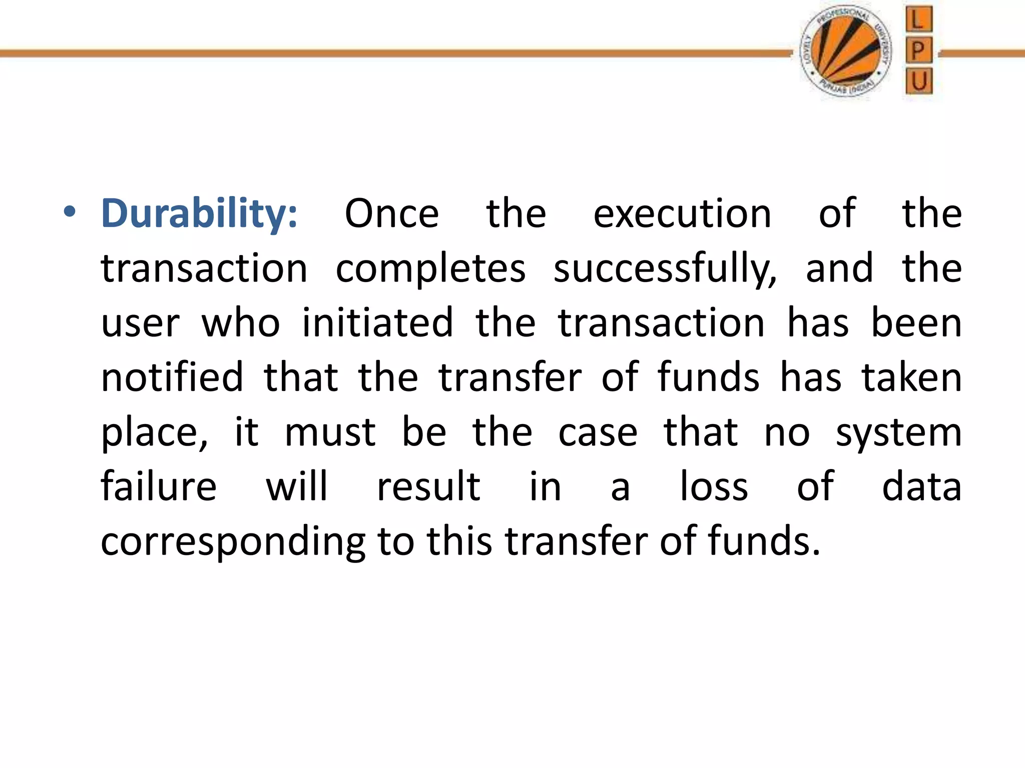 • Durability: Once the execution of the
transaction completes successfully, and the
user who initiated the transaction has been
notified that the transfer of funds has taken
place, it must be the case that no system
failure will result in a loss of data
corresponding to this transfer of funds.
 