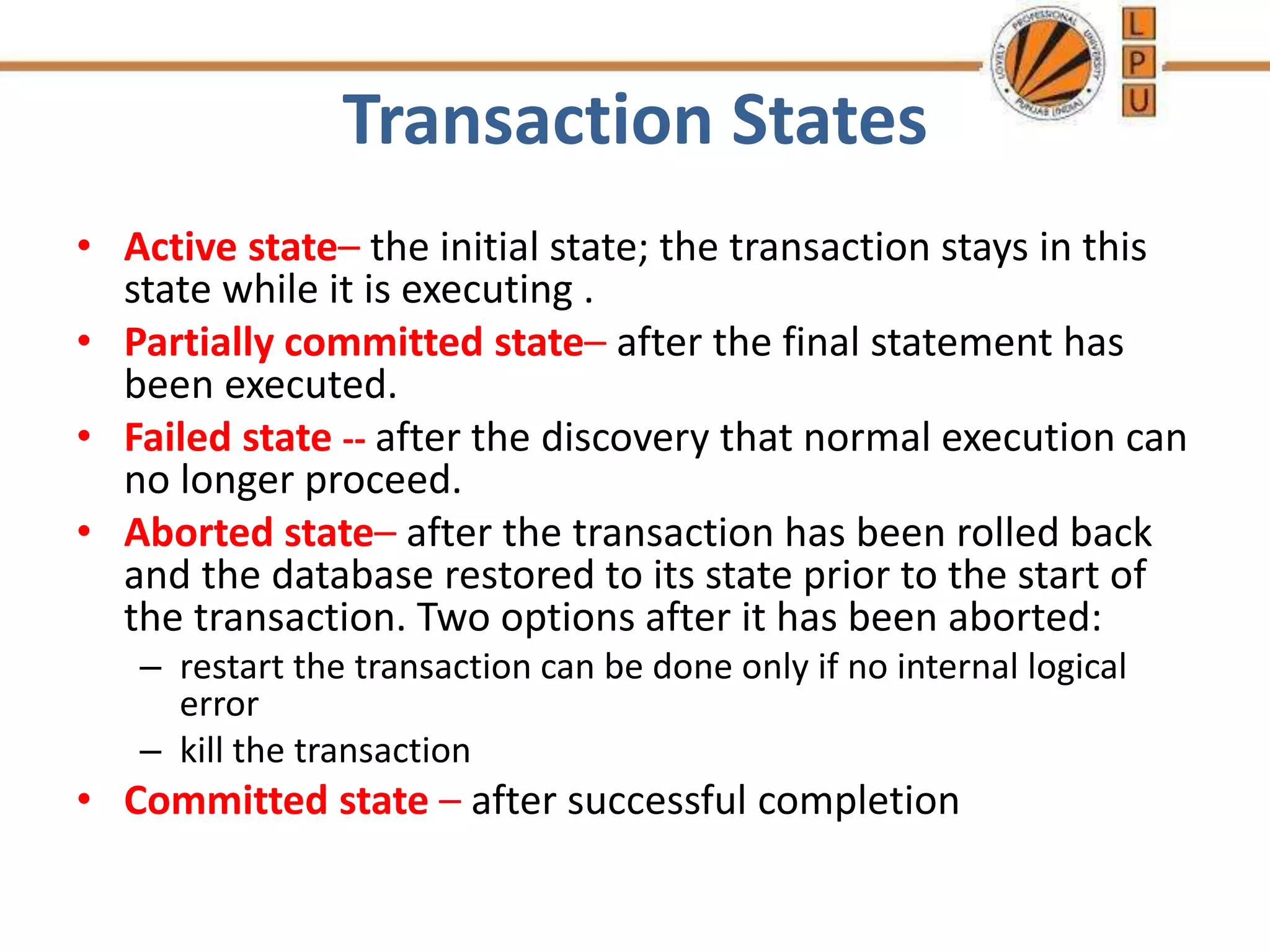 Transaction States
• Active state– the initial state; the transaction stays in this
state while it is executing .
• Partially committed state– after the final statement has
been executed.
• Failed state -- after the discovery that normal execution can
no longer proceed.
• Aborted state– after the transaction has been rolled back
and the database restored to its state prior to the start of
the transaction. Two options after it has been aborted:
– restart the transaction can be done only if no internal logical
error
– kill the transaction
• Committed state – after successful completion
 