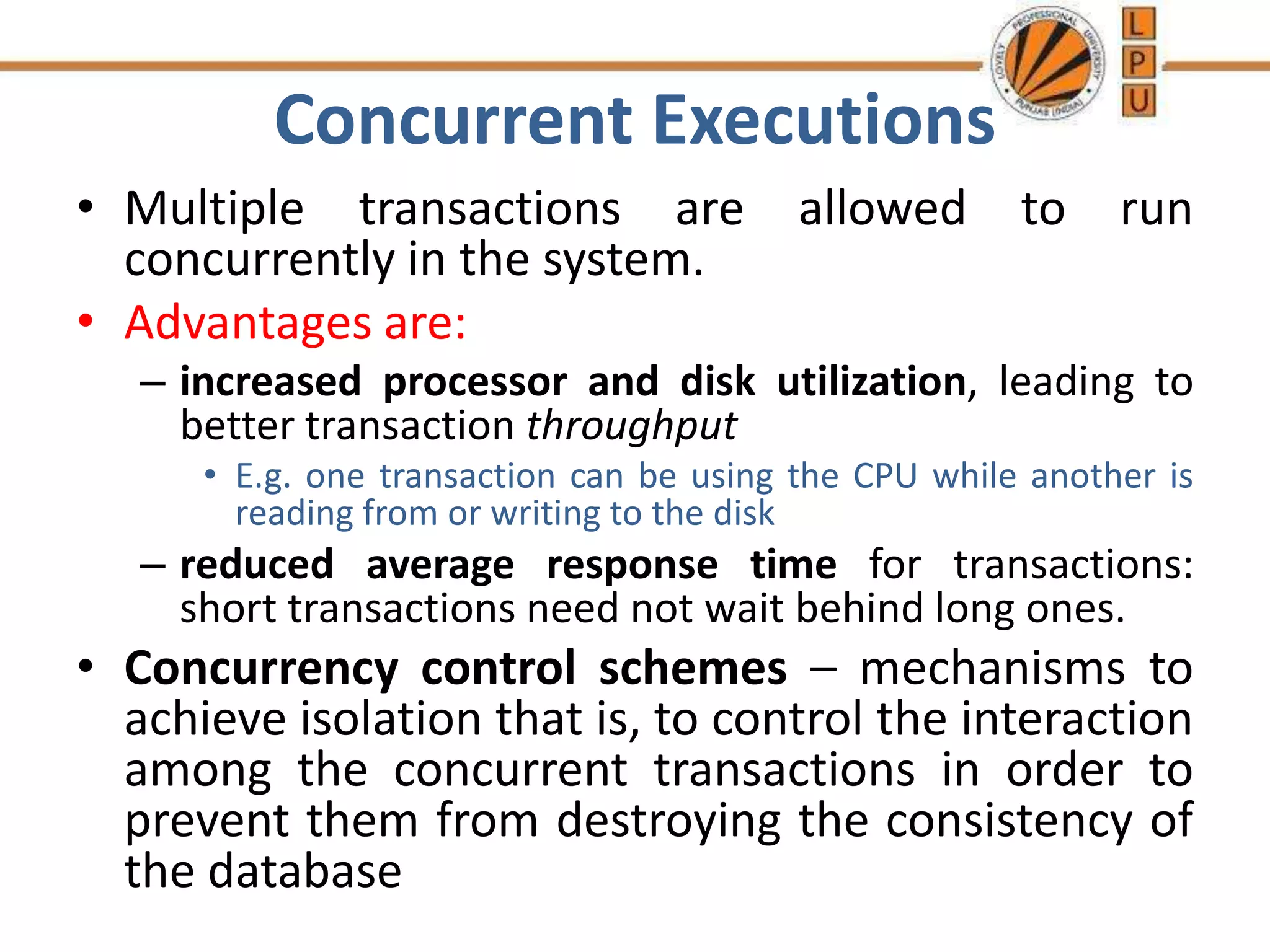 Concurrent Executions
• Multiple transactions are allowed to run
concurrently in the system.
• Advantages are:
– increased processor and disk utilization, leading to
better transaction throughput
• E.g. one transaction can be using the CPU while another is
reading from or writing to the disk
– reduced average response time for transactions:
short transactions need not wait behind long ones.
• Concurrency control schemes – mechanisms to
achieve isolation that is, to control the interaction
among the concurrent transactions in order to
prevent them from destroying the consistency of
the database
 
