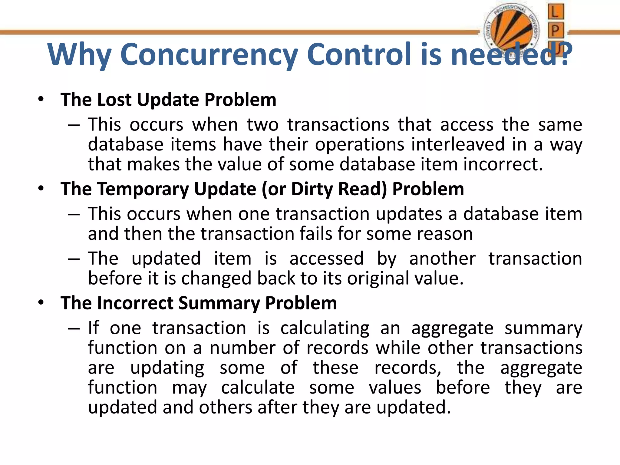 Why Concurrency Control is needed?
• The Lost Update Problem
– This occurs when two transactions that access the same
database items have their operations interleaved in a way
that makes the value of some database item incorrect.
• The Temporary Update (or Dirty Read) Problem
– This occurs when one transaction updates a database item
and then the transaction fails for some reason
– The updated item is accessed by another transaction
before it is changed back to its original value.
• The Incorrect Summary Problem
– If one transaction is calculating an aggregate summary
function on a number of records while other transactions
are updating some of these records, the aggregate
function may calculate some values before they are
updated and others after they are updated.
 