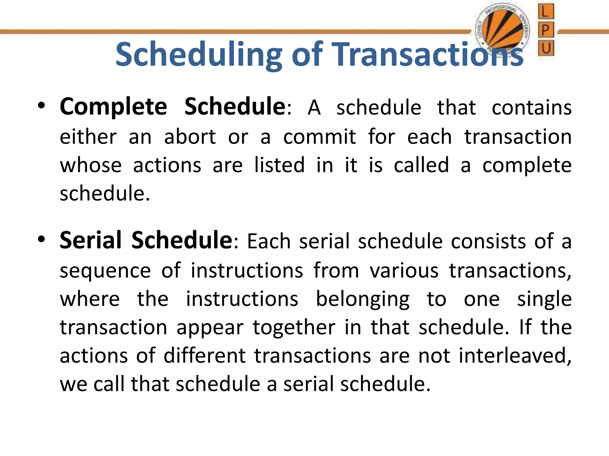 Scheduling of Transactions
• Complete Schedule: A schedule that contains
either an abort or a commit for each transaction
whose actions are listed in it is called a complete
schedule.
• Serial Schedule: Each serial schedule consists of a
sequence of instructions from various transactions,
where the instructions belonging to one single
transaction appear together in that schedule. If the
actions of different transactions are not interleaved,
we call that schedule a serial schedule.
 