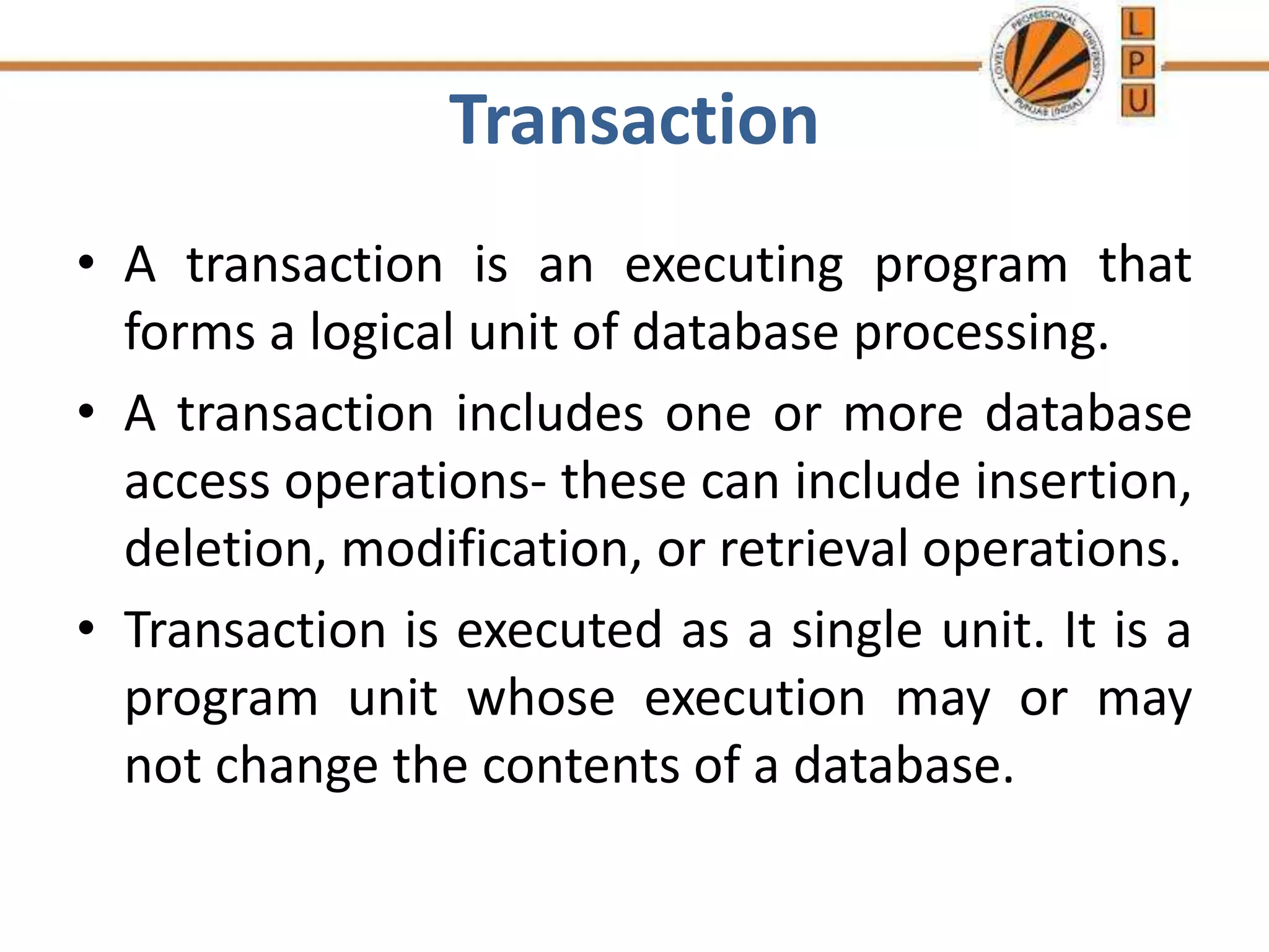 Transaction
• A transaction is an executing program that
forms a logical unit of database processing.
• A transaction includes one or more database
access operations- these can include insertion,
deletion, modification, or retrieval operations.
• Transaction is executed as a single unit. It is a
program unit whose execution may or may
not change the contents of a database.
 
