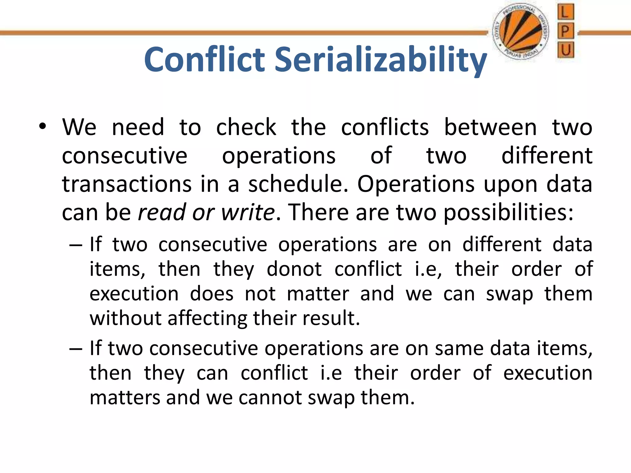 Conflict Serializability
• We need to check the conflicts between two
consecutive operations of two different
transactions in a schedule. Operations upon data
can be read or write. There are two possibilities:
– If two consecutive operations are on different data
items, then they donot conflict i.e, their order of
execution does not matter and we can swap them
without affecting their result.
– If two consecutive operations are on same data items,
then they can conflict i.e their order of execution
matters and we cannot swap them.
 