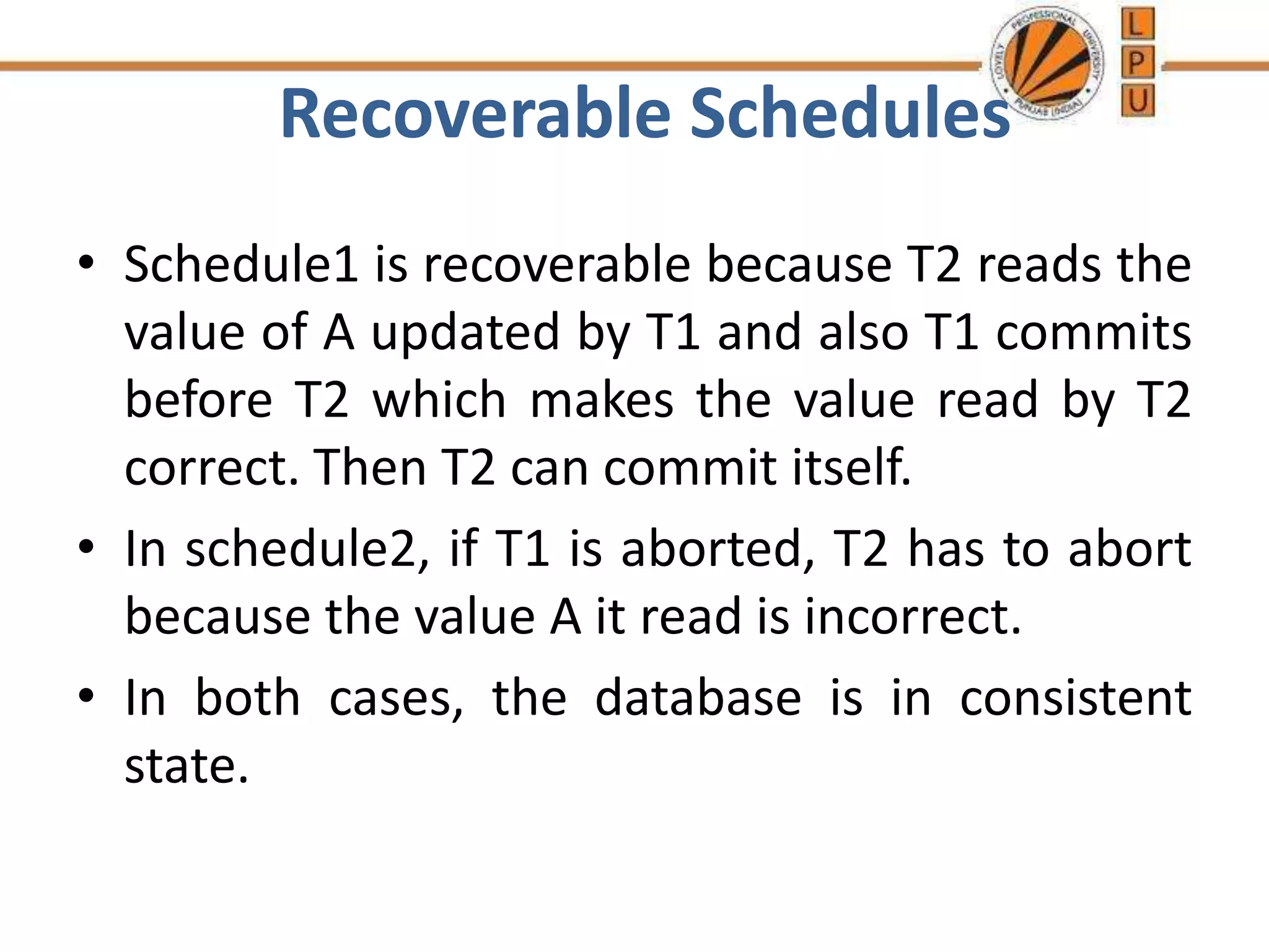 Recoverable Schedules
• Schedule1 is recoverable because T2 reads the
value of A updated by T1 and also T1 commits
before T2 which makes the value read by T2
correct. Then T2 can commit itself.
• In schedule2, if T1 is aborted, T2 has to abort
because the value A it read is incorrect.
• In both cases, the database is in consistent
state.
 