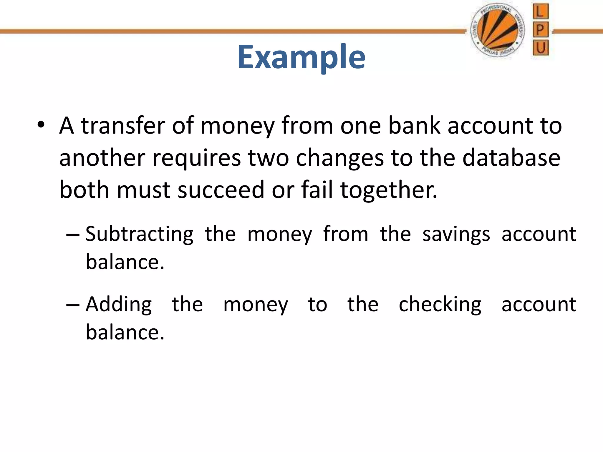Example
• A transfer of money from one bank account to
another requires two changes to the database
both must succeed or fail together.
– Subtracting the money from the savings account
balance.
– Adding the money to the checking account
balance.
 