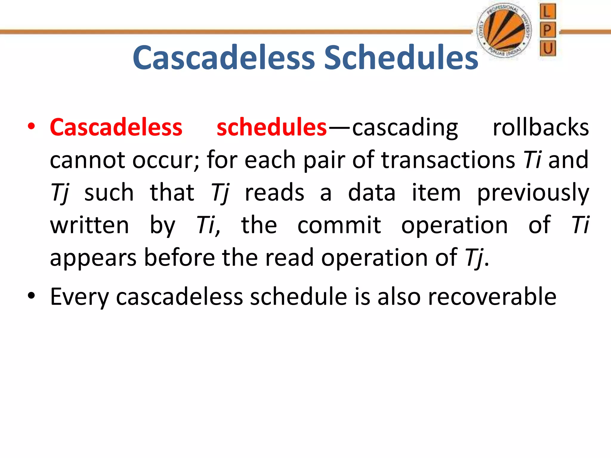 Cascadeless Schedules
• Cascadeless schedules—cascading rollbacks
cannot occur; for each pair of transactions Ti and
Tj such that Tj reads a data item previously
written by Ti, the commit operation of Ti
appears before the read operation of Tj.
• Every cascadeless schedule is also recoverable
 
