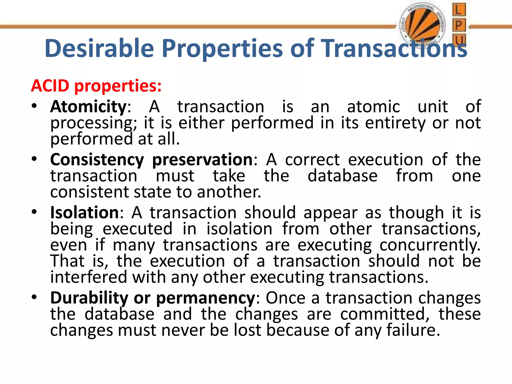 Desirable Properties of Transactions
ACID properties:
• Atomicity: A transaction is an atomic unit of
processing; it is either performed in its entirety or not
performed at all.
• Consistency preservation: A correct execution of the
transaction must take the database from one
consistent state to another.
• Isolation: A transaction should appear as though it is
being executed in isolation from other transactions,
even if many transactions are executing concurrently.
That is, the execution of a transaction should not be
interfered with any other executing transactions.
• Durability or permanency: Once a transaction changes
the database and the changes are committed, these
changes must never be lost because of any failure.
 