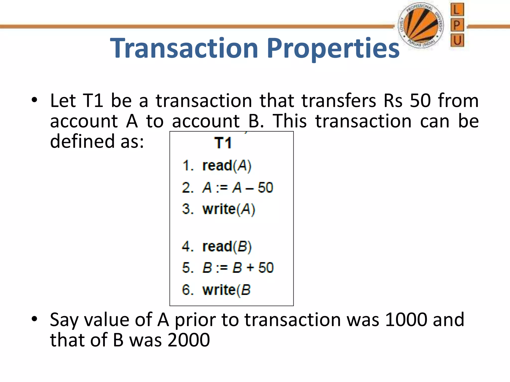 Transaction Properties
• Let T1 be a transaction that transfers Rs 50 from
account A to account B. This transaction can be
defined as:
• Say value of A prior to transaction was 1000 and
that of B was 2000
 