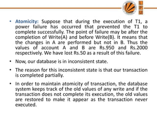 • Atomicity: Suppose that during the execution of T1, a
power failure has occurred that prevented the T1 to
complete successfully. The point of failure may be after the
completion of Write(A) and before Write(B). It means that
the changes in A are performed but not in B. Thus the
values of account A and B are Rs.950 and Rs.2000
respectively. We have lost Rs.50 as a result of this failure.
• Now, our database is in inconsistent state.
• The reason for this inconsistent state is that our transaction
is completed partially.
• In order to maintain atomicity of transaction, the database
system keeps track of the old values of any write and if the
transaction does not complete its execution, the old values
are restored to make it appear as the transaction never
executed.
 