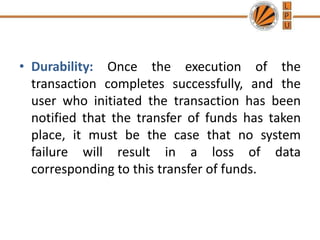 • Durability: Once the execution of the
transaction completes successfully, and the
user who initiated the transaction has been
notified that the transfer of funds has taken
place, it must be the case that no system
failure will result in a loss of data
corresponding to this transfer of funds.
 
