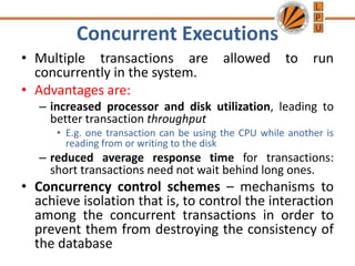 Concurrent Executions
• Multiple transactions are allowed to run
concurrently in the system.
• Advantages are:
– increased processor and disk utilization, leading to
better transaction throughput
• E.g. one transaction can be using the CPU while another is
reading from or writing to the disk
– reduced average response time for transactions:
short transactions need not wait behind long ones.
• Concurrency control schemes – mechanisms to
achieve isolation that is, to control the interaction
among the concurrent transactions in order to
prevent them from destroying the consistency of
the database
 