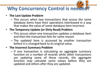 Why Concurrency Control is needed?
• The Lost Update Problem
– This occurs when two transactions that access the same
database items have their operations interleaved in a way
that makes the value of some database item incorrect.
• The Temporary Update (or Dirty Read) Problem
– This occurs when one transaction updates a database item
and then the transaction fails for some reason
– The updated item is accessed by another transaction
before it is changed back to its original value.
• The Incorrect Summary Problem
– If one transaction is calculating an aggregate summary
function on a number of records while other transactions
are updating some of these records, the aggregate
function may calculate some values before they are
updated and others after they are updated.
 