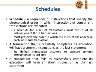 Schedules
• Schedule – a sequences of instructions that specify the
chronological order in which instructions of concurrent
transactions are executed
– a schedule for a set of transactions must consist of all
instructions of those transactions
– must preserve the order in which the instructions appear in
each individual transaction.
• A transaction that successfully completes its execution
will have a commit instructions as the last statement
– by default transaction assumed to execute commit
instruction as its last step
• A transaction that fails to successfully complete its
execution will have an abort instruction as the last
statement
 