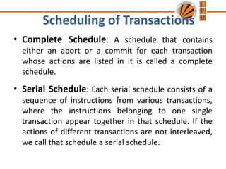Scheduling of Transactions
• Complete Schedule: A schedule that contains
either an abort or a commit for each transaction
whose actions are listed in it is called a complete
schedule.
• Serial Schedule: Each serial schedule consists of a
sequence of instructions from various transactions,
where the instructions belonging to one single
transaction appear together in that schedule. If the
actions of different transactions are not interleaved,
we call that schedule a serial schedule.
 