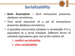 Serializability
• Basic Assumption – Each transaction preserves
database consistency.
• Thus serial execution of a set of transactions
preserves database consistency.
• A (possibly concurrent) schedule is serializable if it is
equivalent to a serial schedule. Different forms of
schedule equivalence give rise to the notions of:
1. conflict serializability
2. view serializability
 