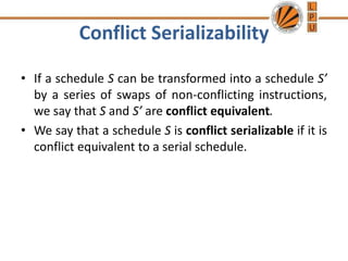 Conflict Serializability
• If a schedule S can be transformed into a schedule S’
by a series of swaps of non-conflicting instructions,
we say that S and S’ are conflict equivalent.
• We say that a schedule S is conflict serializable if it is
conflict equivalent to a serial schedule.
 