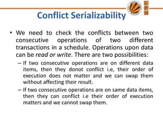 Conflict Serializability
• We need to check the conflicts between two
consecutive operations of two different
transactions in a schedule. Operations upon data
can be read or write. There are two possibilities:
– If two consecutive operations are on different data
items, then they donot conflict i.e, their order of
execution does not matter and we can swap them
without affecting their result.
– If two consecutive operations are on same data items,
then they can conflict i.e their order of execution
matters and we cannot swap them.
 