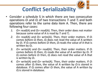 Conflict Serializability
• Consider a schedule S in which there are two consecutive
operations Oi and Oj of two transactions Ti and Tj and both
operations refer to the same data item A. Then, there are
following four cases:
1. Oi= read(A) and Oj= read(A). Then, their order does not matter
because same value of A is read by Ti and Tj.
2. Oi= read(A) and Oj= write(A). Then, their order matters. If Oi
comes before Oj then, Oj does not read the value of A written
by Oi. If Oj comes before Oi then, Oi reads the value of A that is
written by Oj.
3. Oi= write(A) and Oj= read(A). Then, their order matters. If Oi
comes before Oj then, Oj reads the value of A written by Oi. If
Oj comes before Oi then, Oj does not read the value of A that
is written by Oi.
4. Oi= write(A) and Oj= write(A). Then, their order matters. If Oi
comes after Oj then, the value of A written by Oi is stored in
database. If Oj comes after Oi then, the value of A written by
Oj is stored in database.
 