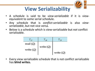 View Serializability
• A schedule is said to be view-serializable if it is view-
equivalent to some serial schedule.
• Any schedule that is conflict-serializable is also view-
serializable, but not vice versa.
• Below is a schedule which is view-serializable but not conflict
serializable.
• Every view serializable schedule that is not conflict serializable
has blind writes.
 