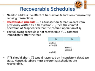 Recoverable Schedules
• Need to address the effect of transaction failures on concurrently
running transactions.
• Recoverable schedule — if a transaction Tj reads a data item
previously written by a transaction Ti , then the commit
operation of Ti appears before the commit operation of Tj.
• The following schedule is not recoverable if T9 commits
immediately after the read
• If T8 should abort, T9 would have read an inconsistent database
state. Hence, database must ensure that schedules are
recoverable.
 