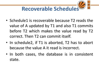 Recoverable Schedules
• Schedule1 is recoverable because T2 reads the
value of A updated by T1 and also T1 commits
before T2 which makes the value read by T2
correct. Then T2 can commit itself.
• In schedule2, if T1 is aborted, T2 has to abort
because the value A it read is incorrect.
• In both cases, the database is in consistent
state.
 