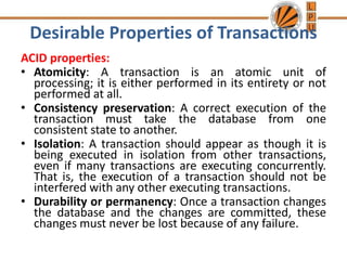 Desirable Properties of Transactions
ACID properties:
• Atomicity: A transaction is an atomic unit of
processing; it is either performed in its entirety or not
performed at all.
• Consistency preservation: A correct execution of the
transaction must take the database from one
consistent state to another.
• Isolation: A transaction should appear as though it is
being executed in isolation from other transactions,
even if many transactions are executing concurrently.
That is, the execution of a transaction should not be
interfered with any other executing transactions.
• Durability or permanency: Once a transaction changes
the database and the changes are committed, these
changes must never be lost because of any failure.
 