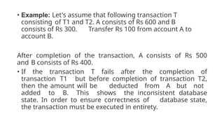 • Example: Let's assume that following transaction T
consisting of T1 and T2. A consists of Rs 600 and B
consists of Rs 300. Transfer Rs 100 from account A to
account B.
After completion of the transaction, A consists of Rs 500
and B consists of Rs 400.
• If the transaction T fails after the completion of
transaction T1 but before completion of transaction T2,
then the amount will be deducted from A but not
added to B. This shows the inconsistent database
state. In order to ensure correctness of database state,
the transaction must be executed in entirety.
 