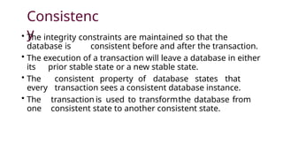 Consistenc
y
• The integrity constraints are maintained so that the
database is consistent before and after the transaction.
• The execution of a transaction will leave a database in either
its prior stable state or a new stable state.
• The consistent property of database states that
every transaction sees a consistent database instance.
• The transaction is used to transformthe database from
one consistent state to another consistent state.
 
