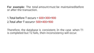 For example: The total amountmust be maintainedbefore
or after the transaction.
1.Total before T occurs = 600+300=900
2.Total after T occurs= 500+400=900
Therefore, the database is consistent. In the case when T1
is completed but T2 fails, then inconsistency will occur.
 