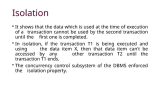 Isolation
• It shows that the data which is used at the time of execution
of a transaction cannot be used by the second transaction
until the first one is completed.
• In isolation, if the transaction T1 is being executed and
using the data item X, then that data item can't be
accessed by any other transaction T2 until the
transaction T1 ends.
• The concurrency control subsystem of the DBMS enforced
the isolation property.
 