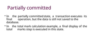 Partially committed
• In the partially committedstate, a transaction executes its
final operation, but the data is still not saved to the
database.
• In the total mark calculation example, a final display of the
total marks step is executed in this state.
 