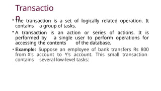 Transactio
n
• The transaction is a set of logically related operation. It
contains a group of tasks.
• A transaction is an action or series of actions. It is
performed by a single user to perform operations for
accessing the contents of the database.
• Example: Suppose an employee of bank transfers Rs 800
from X's account to Y's account. This small transaction
contains several low-level tasks:
 
