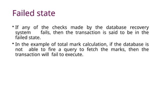 Failed state
• If any of the checks made by the database recovery
system fails, then the transaction is said to be in the
failed state.
• In the example of total mark calculation, if the database is
not able to fire a query to fetch the marks, then the
transaction will fail to execute.
 