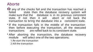 Aborte
d
• If any of the checks fail and the transaction has reached a
failed state then the database recovery system will
make sure that the database is in its previous consistent
state. If not then it will abort or roll back the
transaction to bring the database into a consistent state.
• If the transaction fails in the middle of the transaction
then before executing the transaction, all the executed
transactions are rolled back to its consistent state.
• After aborting the transaction, the database recovery
module will select one of the two operations:
1.Re-start the transaction
2.Kill the transaction
 