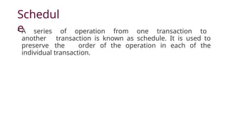 Schedul
e
• A series of operation from one transaction to
another transaction is known as schedule. It is used to
preserve the order of the operation in each of the
individual transaction.
 