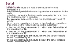 Serial
Schedule
• The serial schedule is a type of schedule where one
transaction is
executed completely before starting another transaction. In the
serial
schedule, when the first transaction completes its cycle, then
the next transaction is executed.
• For example: Suppose there are two transactions T1 and T2
which
have some operations.If it has no interleavingof operations,
then there are the following two possible outcomes:
1. Execute all the operations of T1 which was followed by all
the operations of T2.
2. Execute all the operations of T1 which was followed by all
the operations of T2.
• In the given (a) figure, Schedule A shows the serial schedule
where T1 followed by T2.
• In the given (b) figure, Schedule B shows the serial schedule
 