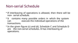 Non-serial Schedule
• If interleaving of operations is allowed, then there will be
non- serial schedule.
• It contains many possible orders in which the system
can execute the individual operations of the
transactions.
• In the given figure (c) and (d), Schedule C and Schedule D
are the non-serial schedules. It has interleaving of
operations.
 