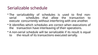 Serializable schedule
• The serializability of schedules is used to find non-
serial schedules that allow the transaction to
execute concurrently without interfering with one another.
• It identifies which schedules are correct when executions of
the transaction have interleaving of their operations.
• A non-serial schedule will be serializable if its result is equal
to the result of its transactions executed serially.
 