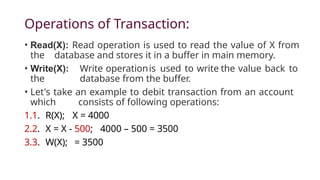 Operations of Transaction:
• Read(X): Read operation is used to read the value of X from
the database and stores it in a buffer in main memory.
• Write(X): Write operationis used to write the value back to
the database from the buffer.
• Let's take an example to debit transaction from an account
which consists of following operations:
1.1. R(X); X = 4000
2.2. X = X - 500; 4000 – 500 = 3500
3.3. W(X); = 3500
 