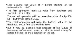 • Let's assume the value of X before starting of the
transaction is 4000.
• The first operation reads X's value from database and
stores it in a buffer.
• The second operation will decrease the value of X by 500.
So buffer will contain 3500.
• The third operation will write the buffer's value to the
database. So X's final value will be 3500.
• But it may be possible that because of the failure of
hardware, software or power, etc. that transaction may fail
before finished all the operations in the set.
 